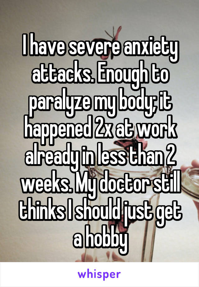 I have severe anxiety attacks. Enough to paralyze my body; it happened 2x at work already in less than 2 weeks. My doctor still thinks I should just get a hobby