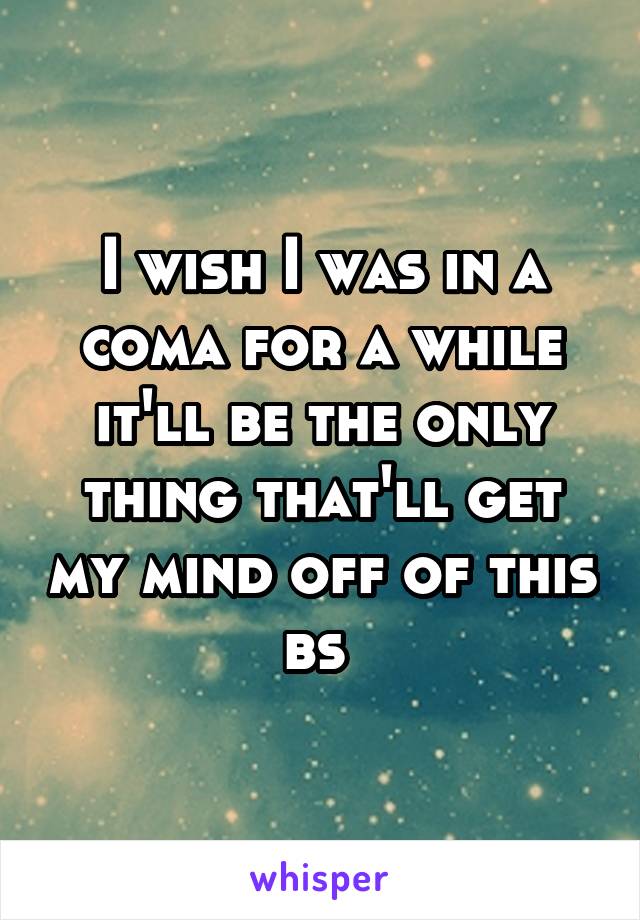 I wish I was in a coma for a while it'll be the only thing that'll get my mind off of this bs 