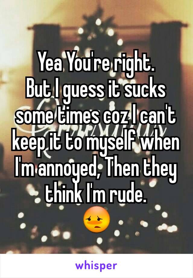 Yea You're right.
But I guess it sucks some times coz I can't keep it to myself when I'm annoyed, Then they think I'm rude.
😳