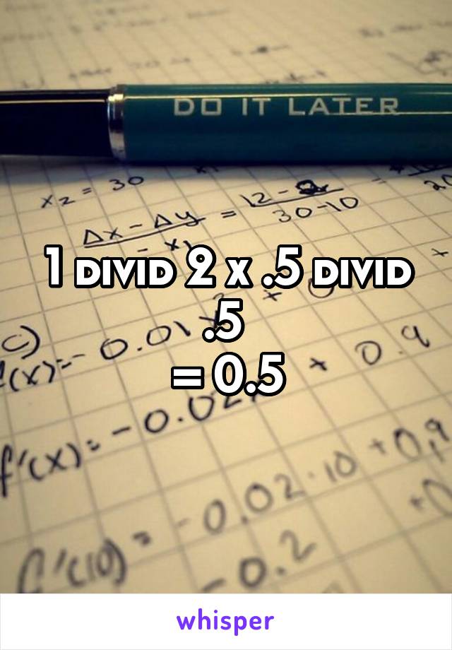 1 divid 2 x .5 divid .5 
= 0.5