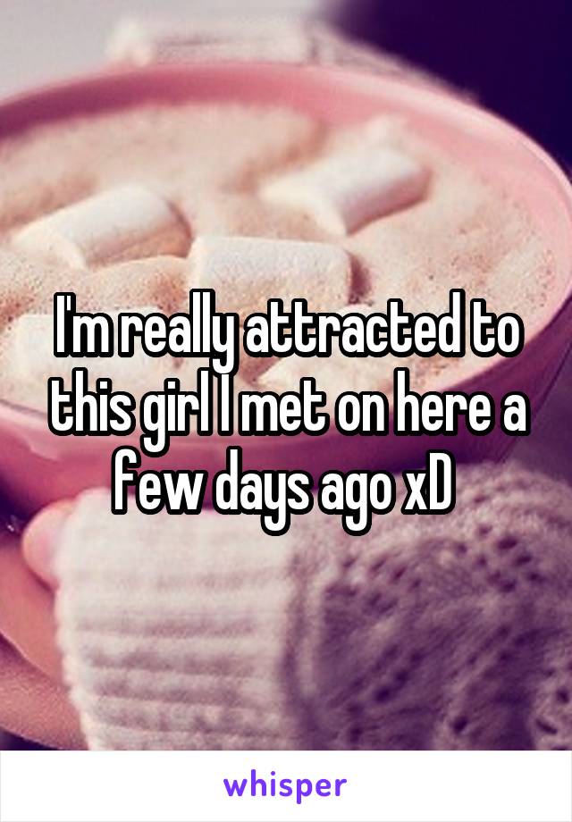 I'm really attracted to this girl I met on here a few days ago xD 