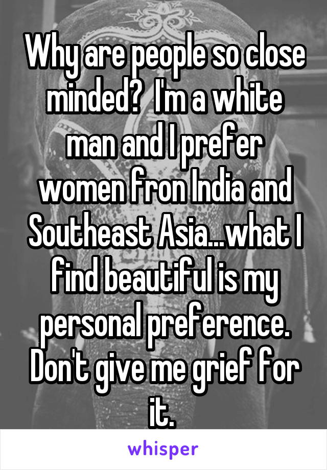 Why are people so close minded?  I'm a white man and I prefer women fron India and Southeast Asia...what I find beautiful is my personal preference. Don't give me grief for it. 