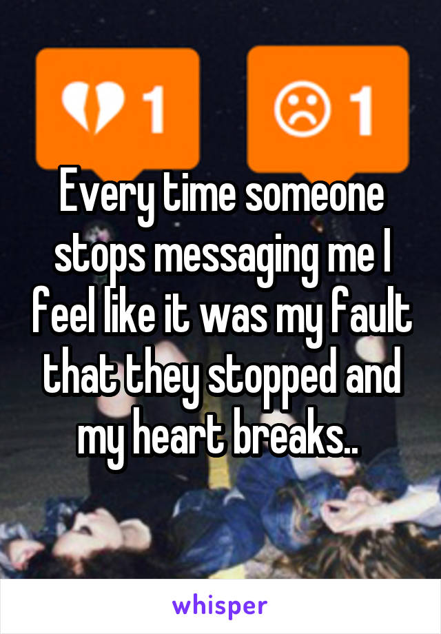 Every time someone stops messaging me I feel like it was my fault that they stopped and my heart breaks.. 