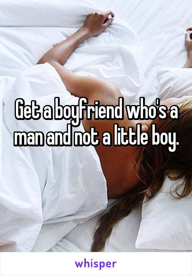 Get a boyfriend who's a man and not a little boy. 