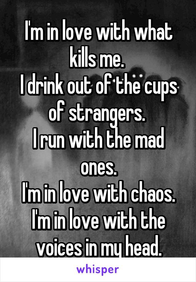 I'm in love with what kills me. 
I drink out of the cups of strangers. 
I run with the mad ones.
I'm in love with chaos. I'm in love with the voices in my head.