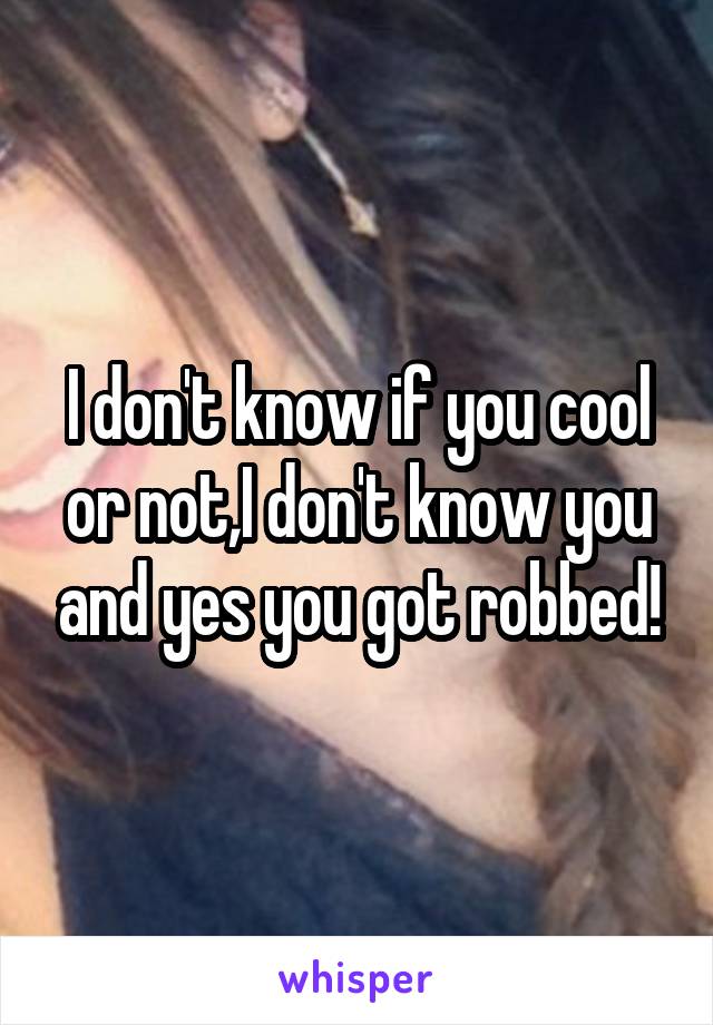 I don't know if you cool or not,I don't know you and yes you got robbed!