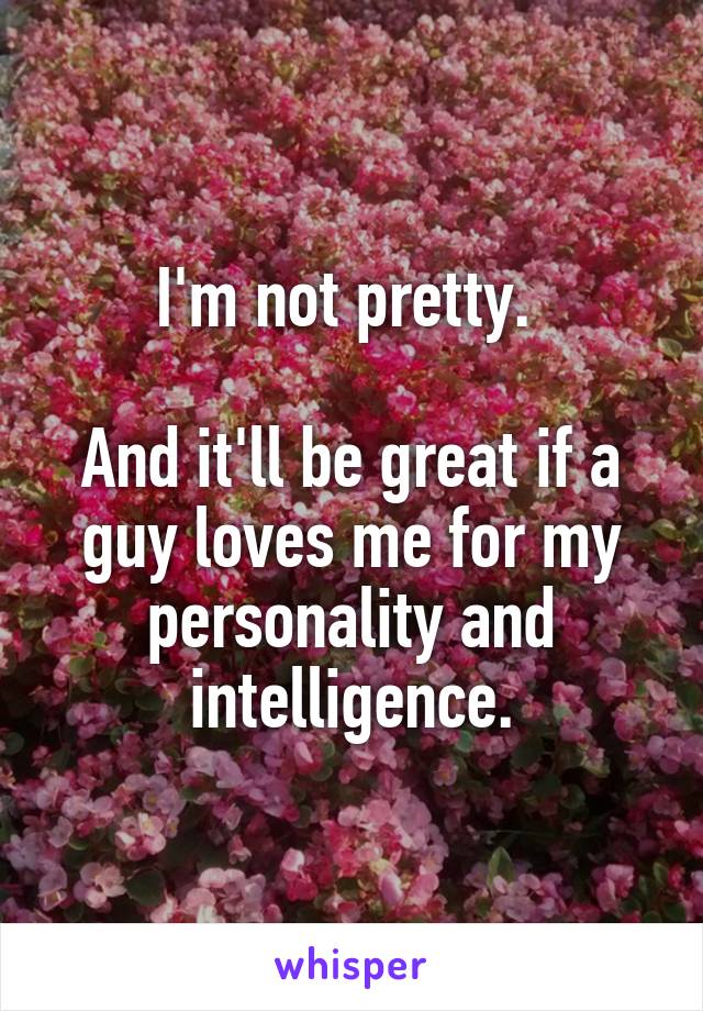 I'm not pretty. 

And it'll be great if a guy loves me for my personality and intelligence.