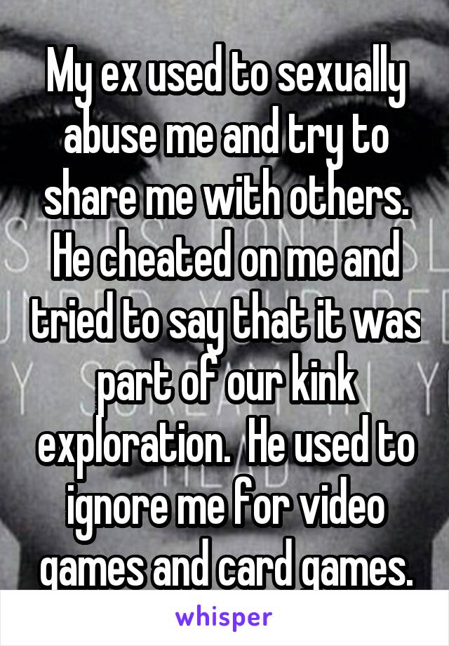 My ex used to sexually abuse me and try to share me with others. He cheated on me and tried to say that it was part of our kink exploration.  He used to ignore me for video games and card games.