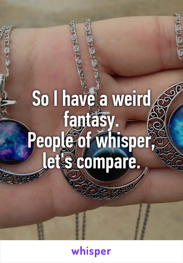 So I have a weird fantasy.
People of whisper, let's compare.