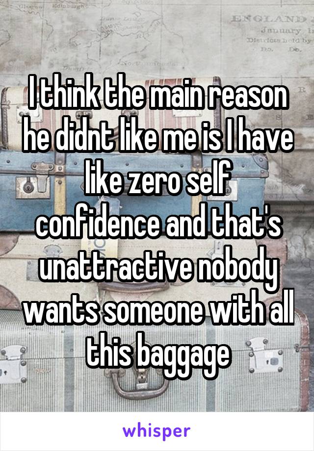 I think the main reason he didnt like me is I have like zero self confidence and that's unattractive nobody wants someone with all this baggage