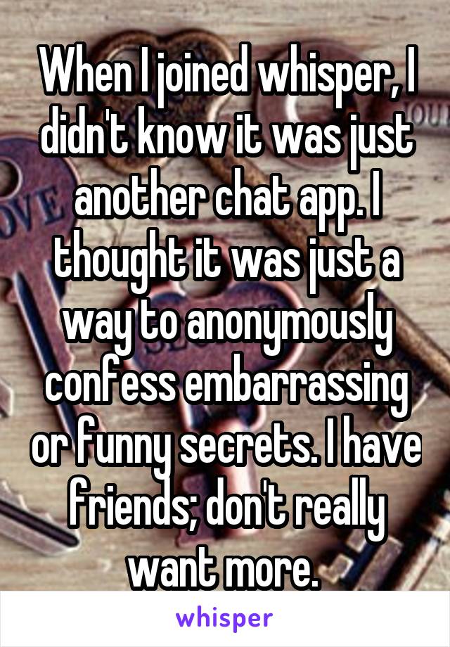 When I joined whisper, I didn't know it was just another chat app. I thought it was just a way to anonymously confess embarrassing or funny secrets. I have friends; don't really want more. 