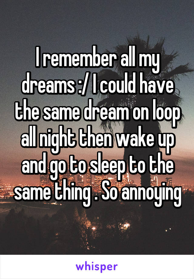 I remember all my dreams :/ I could have the same dream on loop all night then wake up and go to sleep to the same thing . So annoying 