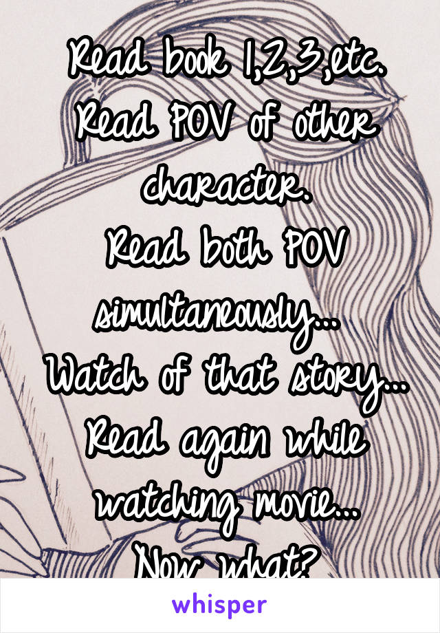 Read book 1,2,3,etc.
Read POV of other character.
Read both POV simultaneously... 
Watch of that story...
Read again while watching movie...
Now what?