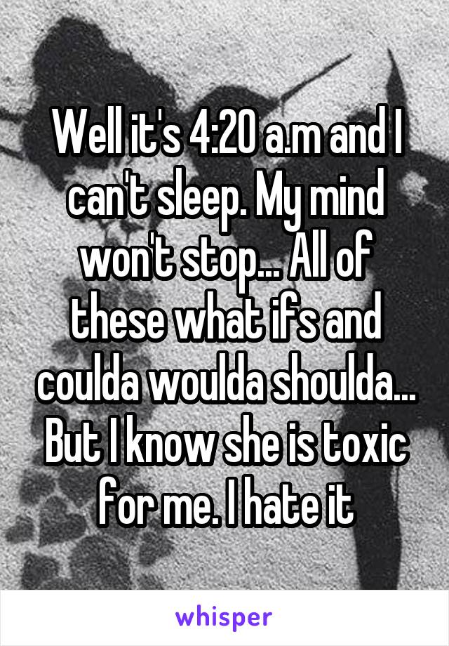 Well it's 4:20 a.m and I can't sleep. My mind won't stop... All of these what ifs and coulda woulda shoulda... But I know she is toxic for me. I hate it