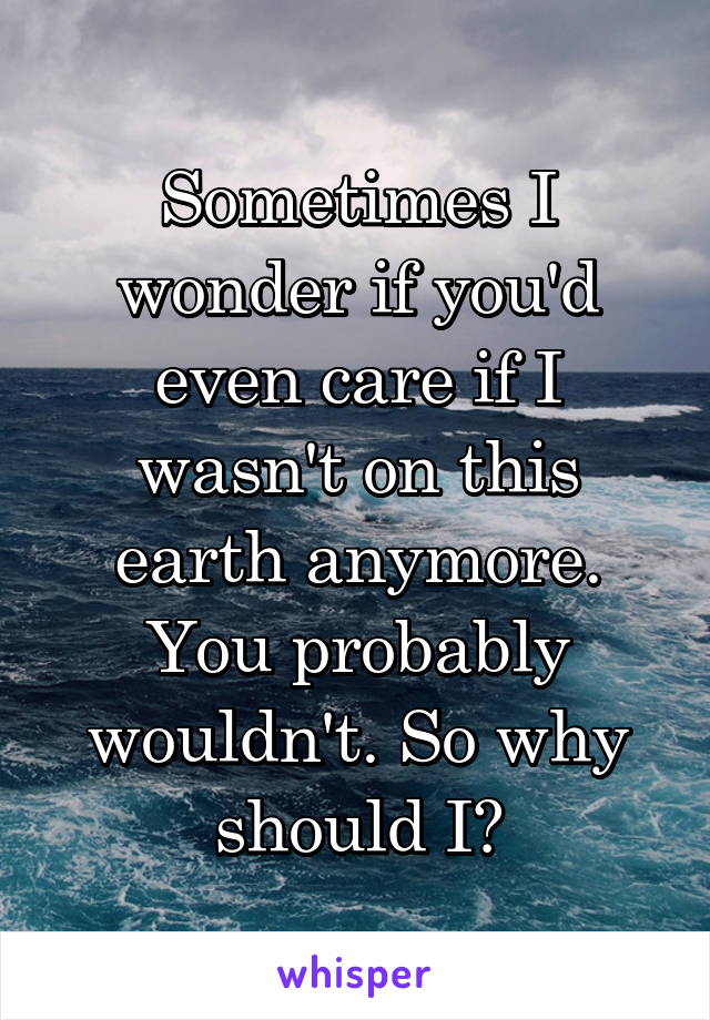 Sometimes I wonder if you'd even care if I wasn't on this earth anymore. You probably wouldn't. So why should I?