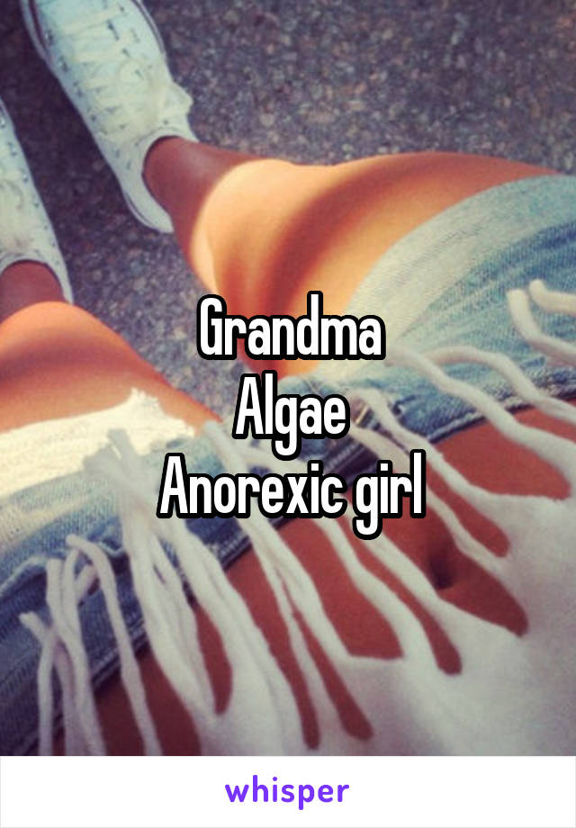 Grandma
Algae
Anorexic girl