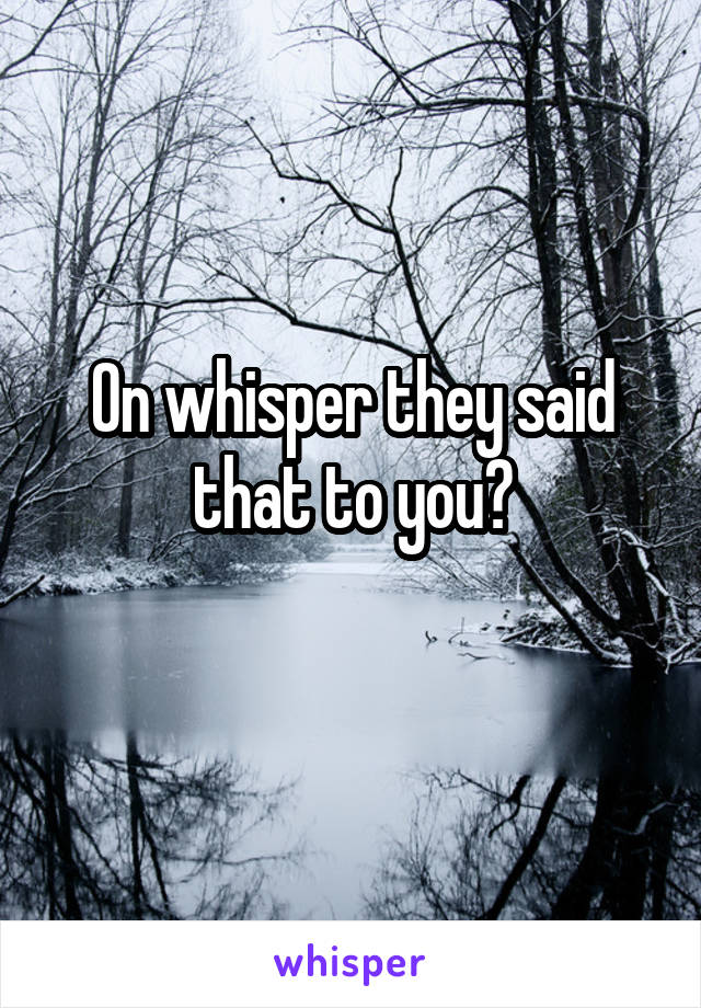 On whisper they said that to you?
