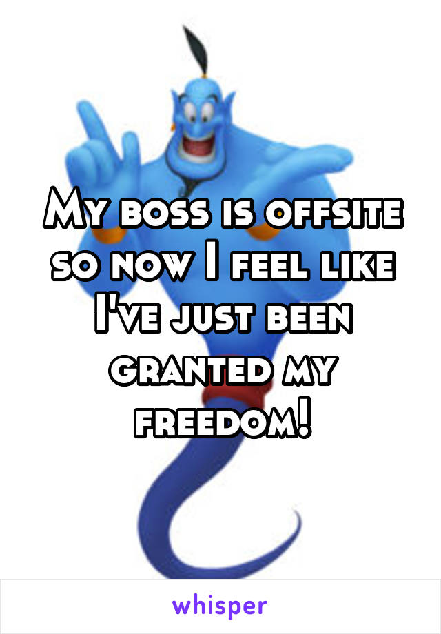 My boss is offsite so now I feel like I've just been granted my freedom!