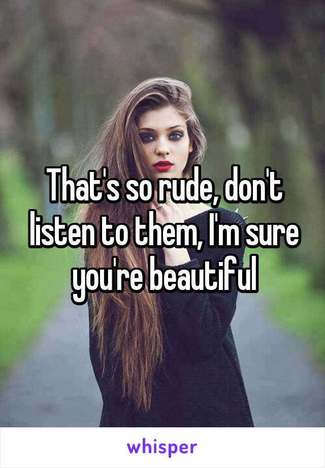 That's so rude, don't listen to them, I'm sure you're beautiful