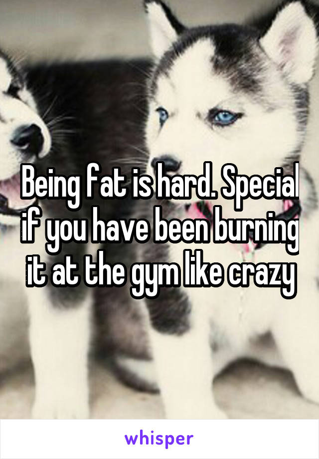 Being fat is hard. Special if you have been burning it at the gym like crazy