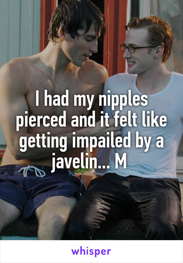 I had my nipples pierced and it felt like getting impailed by a javelin... M 