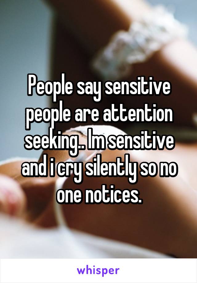 People say sensitive people are attention seeking.. Im sensitive and i cry silently so no one notices.