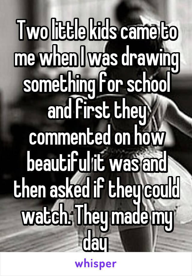 Two little kids came to me when I was drawing something for school and first they commented on how beautiful it was and then asked if they could watch. They made my day 