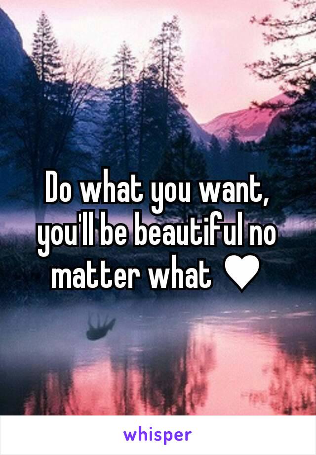 Do what you want, you'll be beautiful no matter what ♥