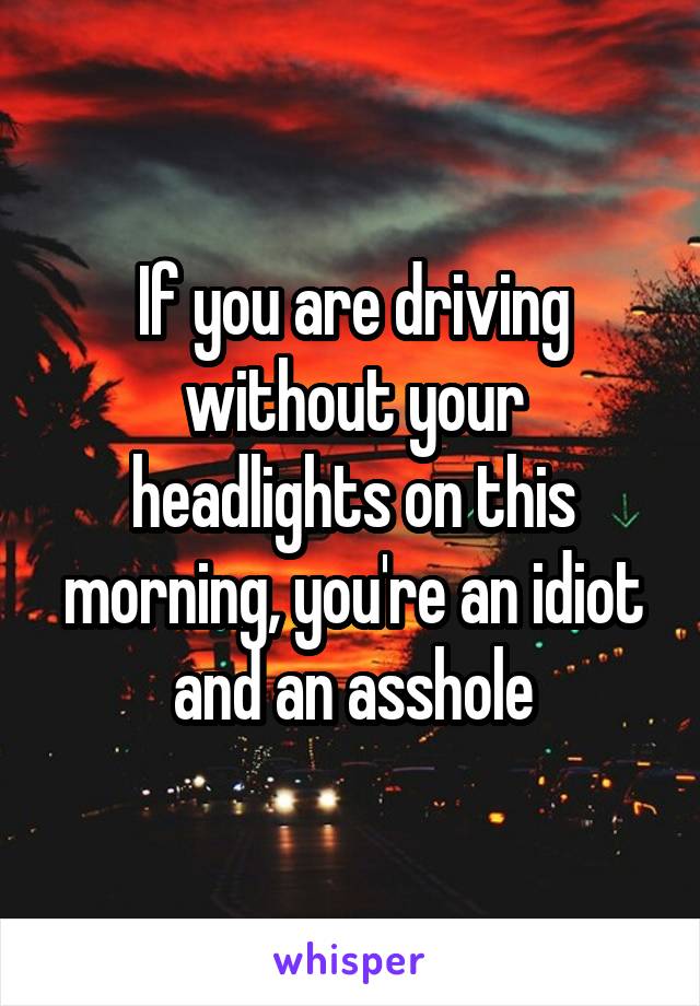 If you are driving without your headlights on this morning, you're an idiot and an asshole