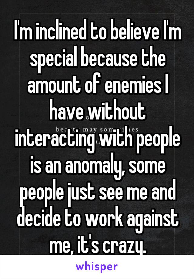 I'm inclined to believe I'm special because the amount of enemies I have without interacting with people is an anomaly, some people just see me and decide to work against me, it's crazy.