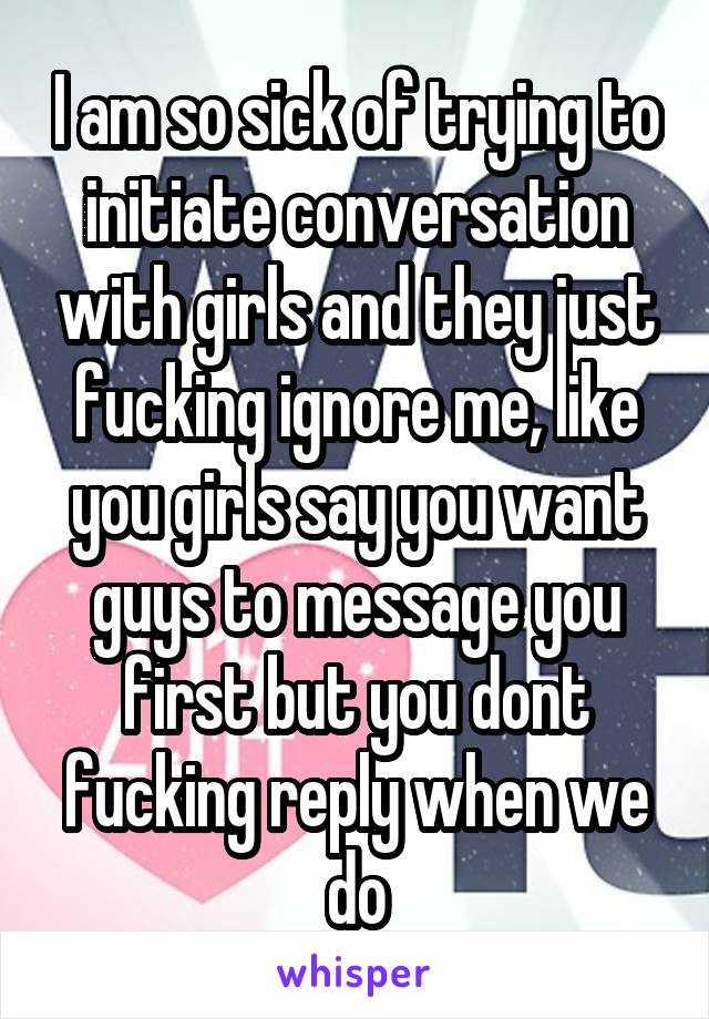 I am so sick of trying to initiate conversation with girls and they just fucking ignore me, like you girls say you want guys to message you first but you dont fucking reply when we do