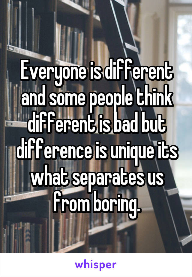 Everyone is different and some people think different is bad but difference is unique its what separates us from boring.