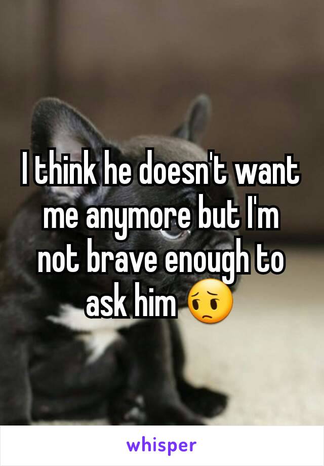 I think he doesn't want me anymore but I'm not brave enough to ask him 😔