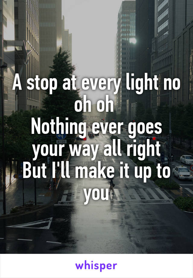 A stop at every light no oh oh 
Nothing ever goes your way all right
But I'll make it up to you