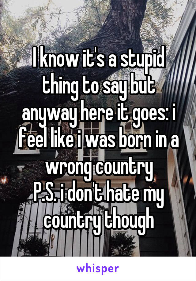 I know it's a stupid thing to say but anyway here it goes: i feel like i was born in a wrong country
P.S. i don't hate my country though