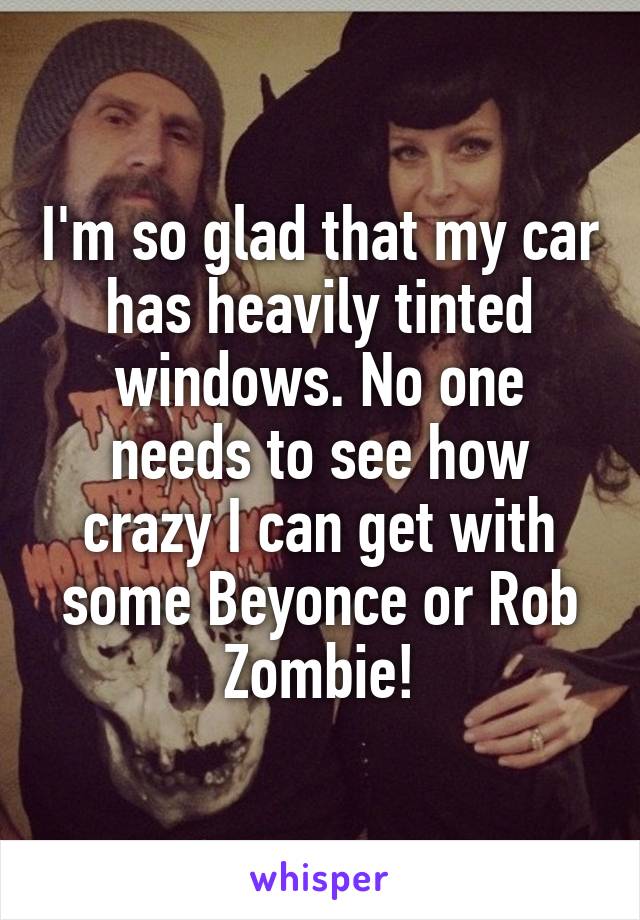 I'm so glad that my car has heavily tinted windows. No one needs to see how crazy I can get with some Beyonce or Rob Zombie!