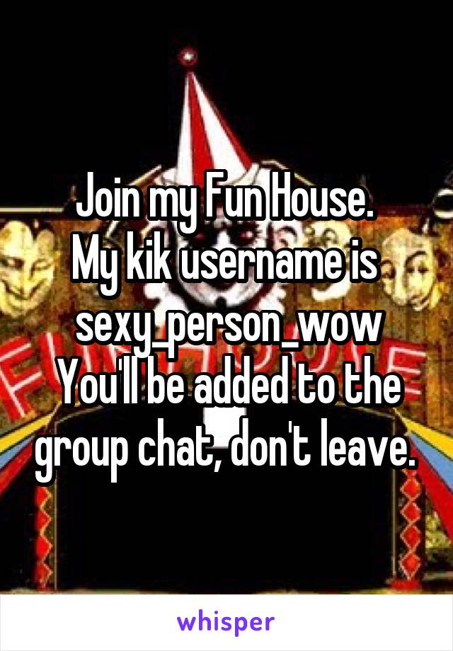 Join my Fun House. 
My kik username is 
sexy_person_wow
You'll be added to the group chat, don't leave. 