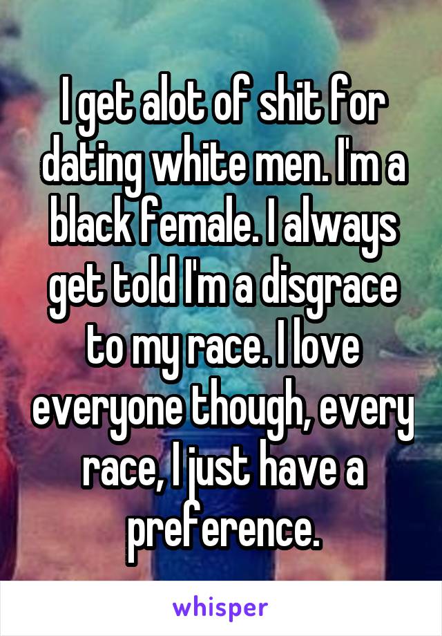 I get alot of shit for dating white men. I'm a black female. I always get told I'm a disgrace to my race. I love everyone though, every race, I just have a preference.