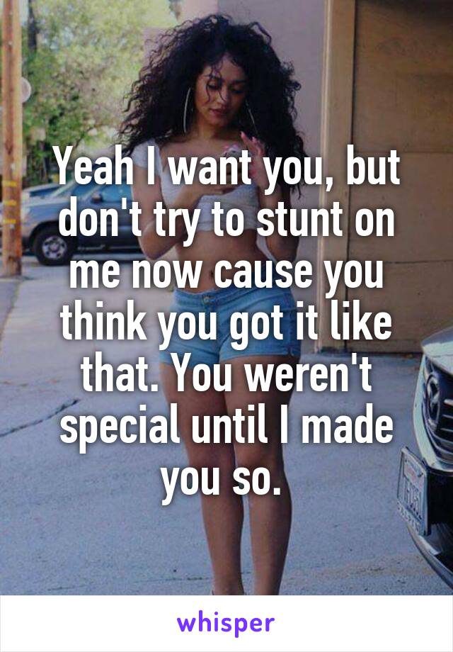 Yeah I want you, but don't try to stunt on me now cause you think you got it like that. You weren't special until I made you so. 