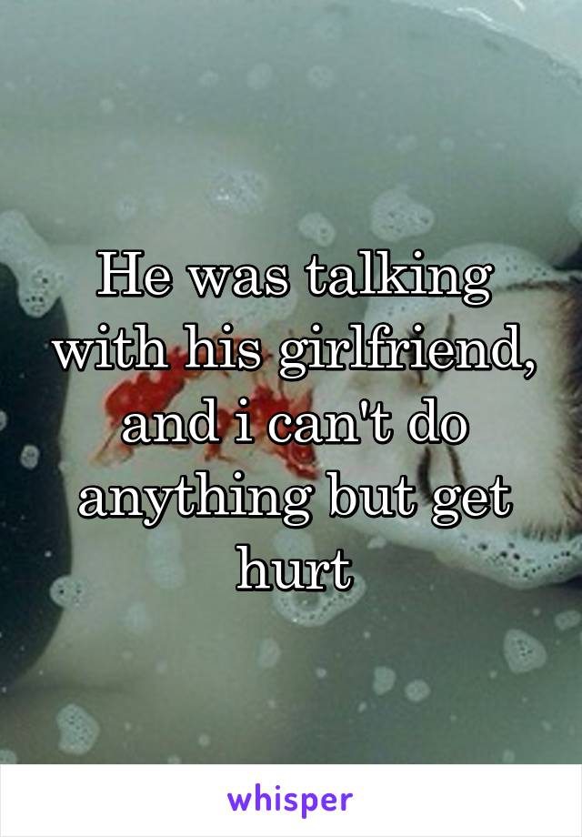 He was talking with his girlfriend, and i can't do anything but get hurt