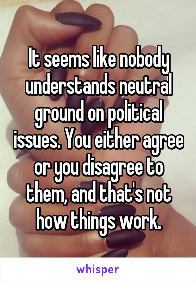 It seems like nobody understands neutral ground on political issues. You either agree or you disagree to them, and that's not how things work.