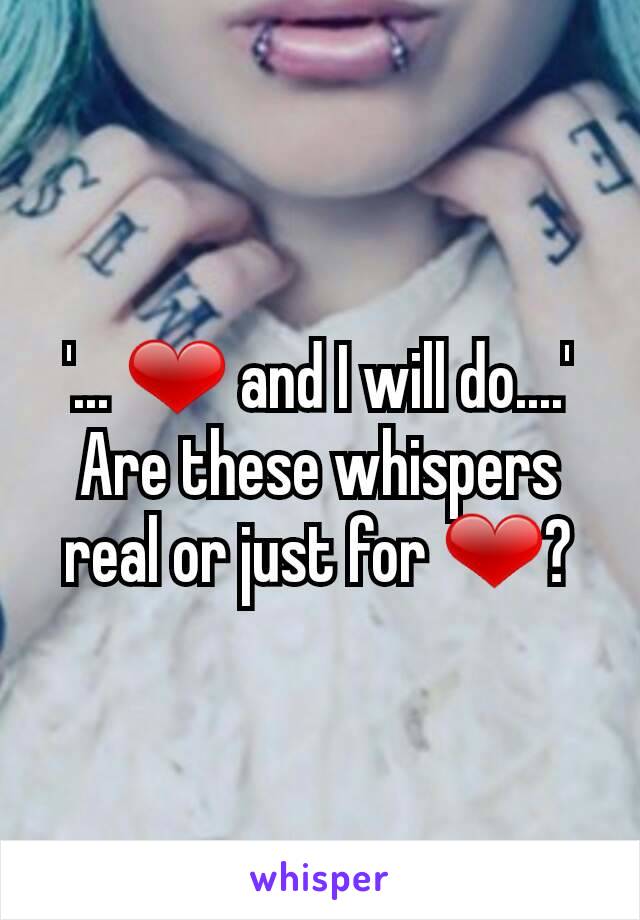 '... ❤ and I will do....'
Are these whispers real or just for ❤?