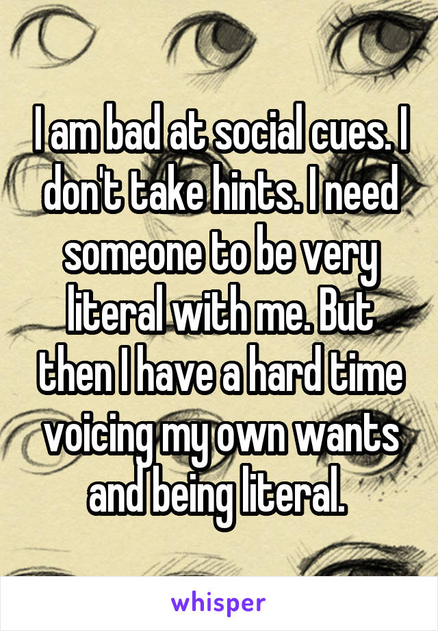 I am bad at social cues. I don't take hints. I need someone to be very literal with me. But then I have a hard time voicing my own wants and being literal. 