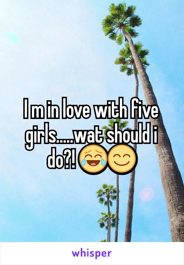 I m in love with five girls.....wat should i do?! 😂😊