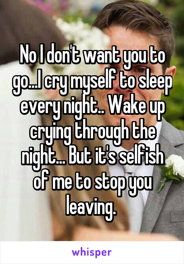 No I don't want you to go...I cry myself to sleep every night.. Wake up crying through the night... But it's selfish of me to stop you leaving. 