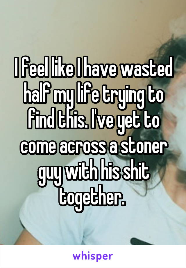 I feel like I have wasted half my life trying to find this. I've yet to come across a stoner guy with his shit together. 