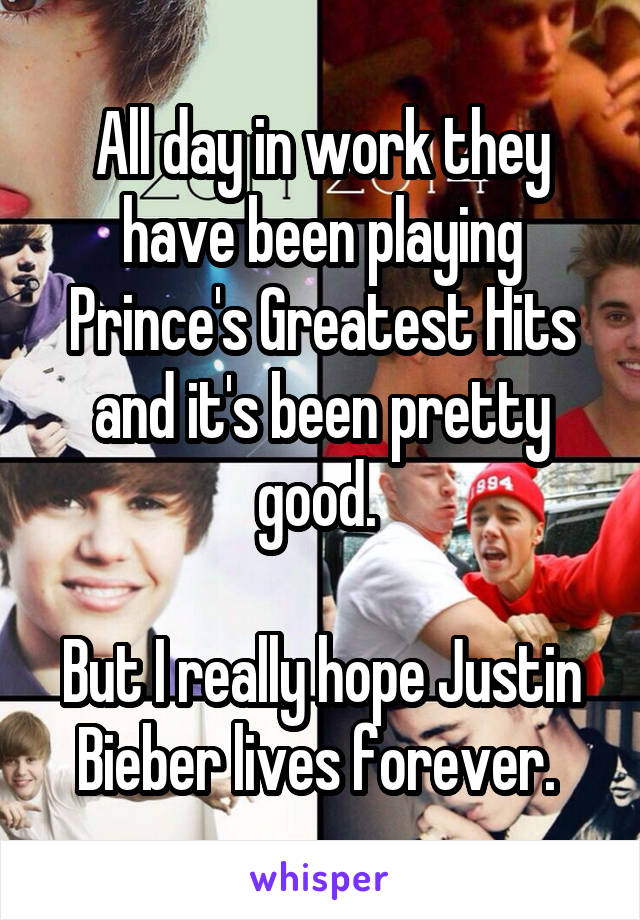 All day in work they have been playing Prince's Greatest Hits and it's been pretty good. 

But I really hope Justin Bieber lives forever. 