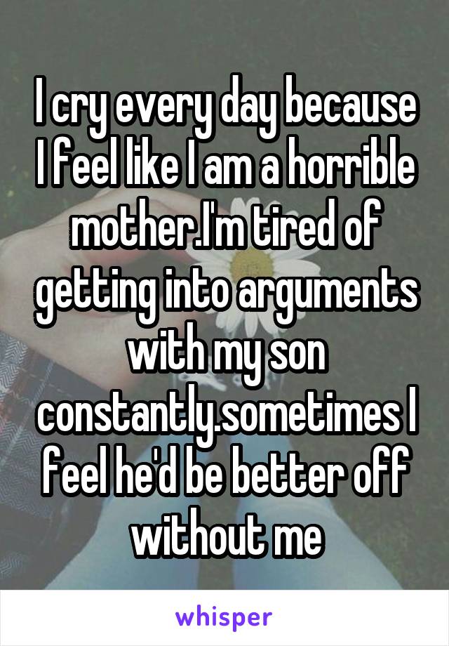 I cry every day because I feel like I am a horrible mother.I'm tired of getting into arguments with my son constantly.sometimes I feel he'd be better off without me