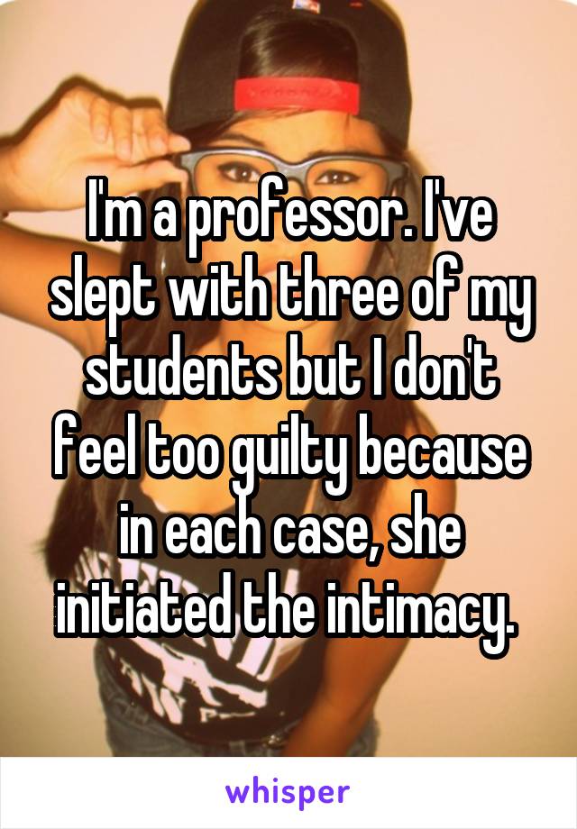 I'm a professor. I've slept with three of my students but I don't feel too guilty because in each case, she initiated the intimacy. 