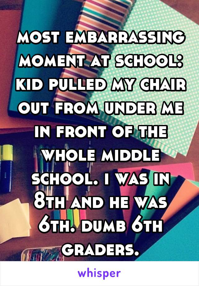 most embarrassing moment at school: kid pulled my chair out from under me in front of the whole middle school. i was in 8th and he was 6th. dumb 6th graders.